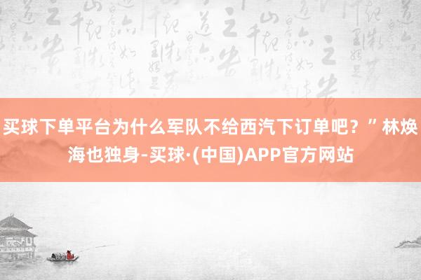 买球下单平台为什么军队不给西汽下订单吧？”林焕海也独身-买球·(中国)APP官方网站