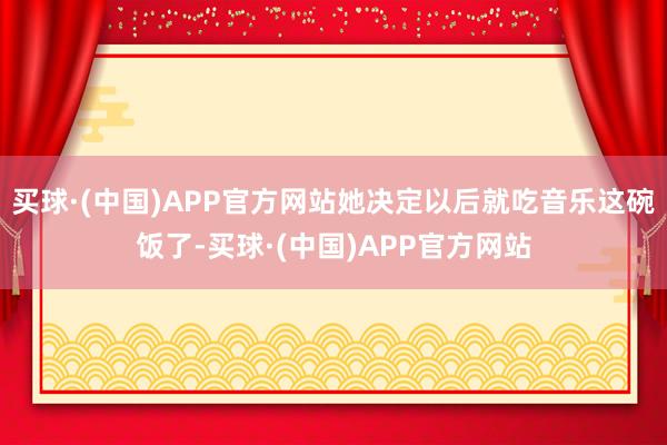 买球·(中国)APP官方网站她决定以后就吃音乐这碗饭了-买球·(中国)APP官方网站