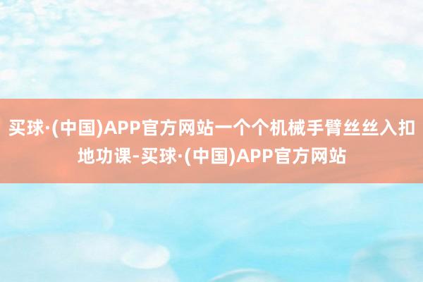 买球·(中国)APP官方网站一个个机械手臂丝丝入扣地功课-买球·(中国)APP官方网站