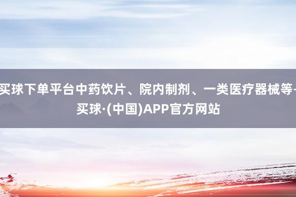 买球下单平台中药饮片、院内制剂、一类医疗器械等-买球·(中国)APP官方网站