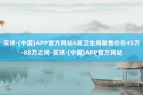 买球·(中国)APP官方网站6座卫生间版售价在45万-88万之间-买球·(中国)APP官方网站