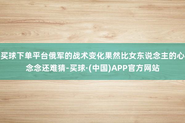 买球下单平台俄军的战术变化果然比女东说念主的心念念还难猜-买球·(中国)APP官方网站