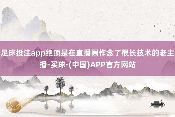 足球投注app绝顶是在直播圈作念了很长技术的老主播-买球·(中国)APP官方网站