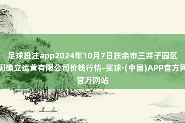 足球投注app2024年10月7日扶余市三井子园区阛阓确立运营有限公司价钱行情-买球·(中国)APP官方网站