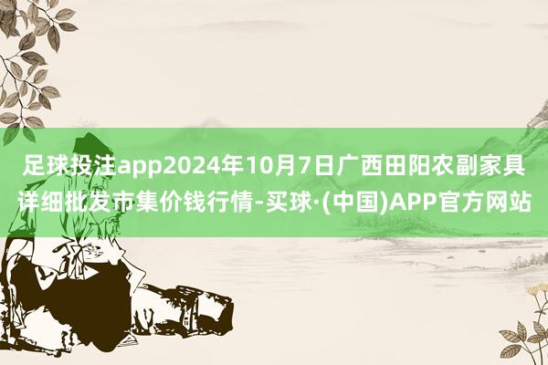 足球投注app2024年10月7日广西田阳农副家具详细批发市集价钱行情-买球·(中国)APP官方网站