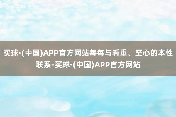 买球·(中国)APP官方网站每每与看重、至心的本性联系-买球·(中国)APP官方网站