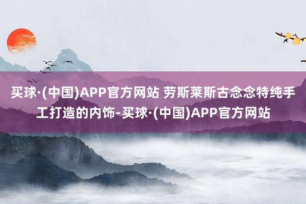 买球·(中国)APP官方网站 劳斯莱斯古念念特纯手工打造的内饰-买球·(中国)APP官方网站