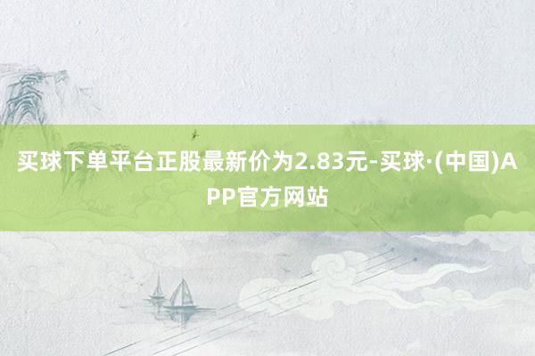 买球下单平台正股最新价为2.83元-买球·(中国)APP官方网站