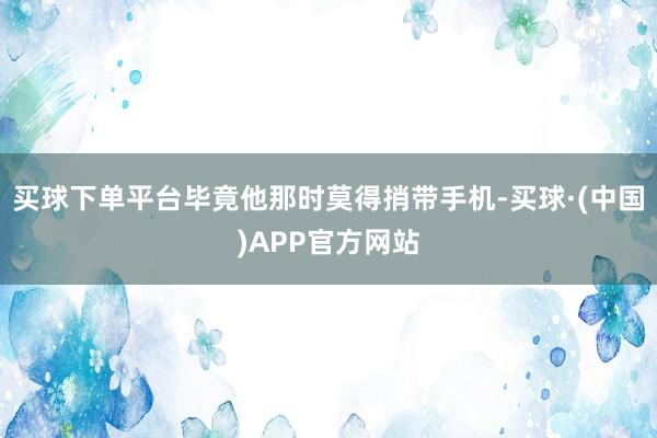 买球下单平台毕竟他那时莫得捎带手机-买球·(中国)APP官方网站