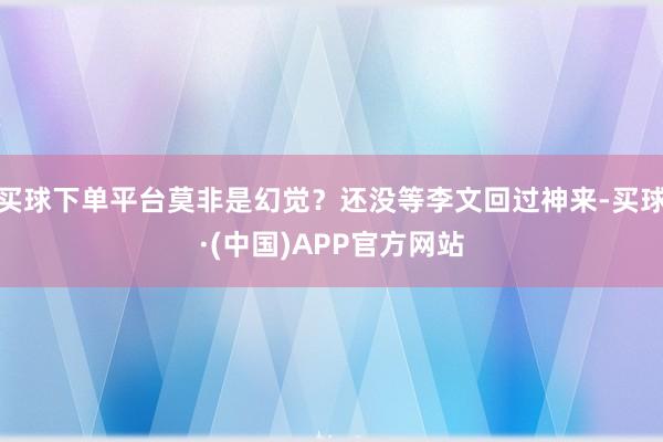 买球下单平台莫非是幻觉？还没等李文回过神来-买球·(中国)APP官方网站