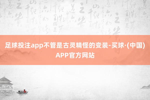 足球投注app不管是古灵精怪的变装-买球·(中国)APP官方网站