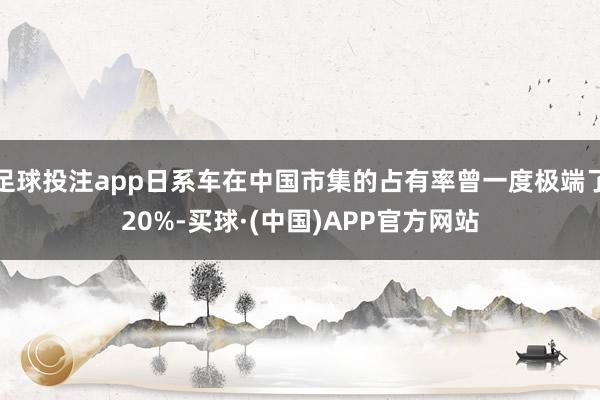 足球投注app日系车在中国市集的占有率曾一度极端了20%-买球·(中国)APP官方网站