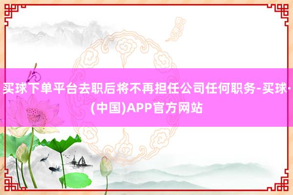 买球下单平台去职后将不再担任公司任何职务-买球·(中国)APP官方网站