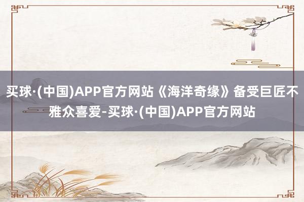 买球·(中国)APP官方网站《海洋奇缘》备受巨匠不雅众喜爱-买球·(中国)APP官方网站