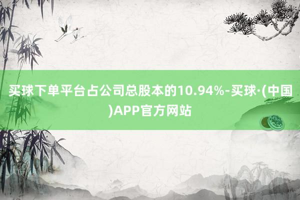 买球下单平台占公司总股本的10.94%-买球·(中国)APP官方网站