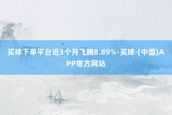 买球下单平台近3个月飞腾8.89%-买球·(中国)APP官方网站