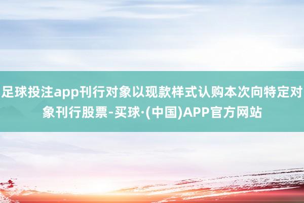 足球投注app刊行对象以现款样式认购本次向特定对象刊行股票-买球·(中国)APP官方网站