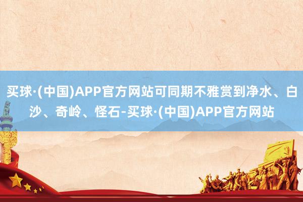 买球·(中国)APP官方网站可同期不雅赏到净水、白沙、奇岭、怪石-买球·(中国)APP官方网站