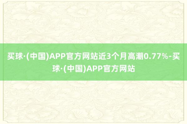 买球·(中国)APP官方网站近3个月高潮0.77%-买球·(中国)APP官方网站