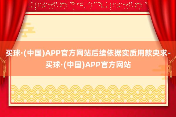 买球·(中国)APP官方网站后续依据实质用款央求-买球·(中国)APP官方网站