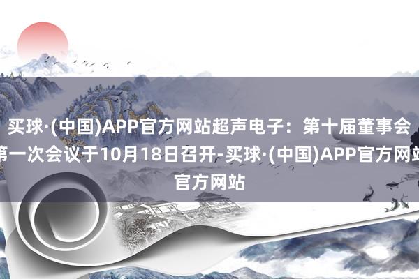 买球·(中国)APP官方网站超声电子：第十届董事会第一次会议于10月18日召开-买球·(中国)APP官方网站