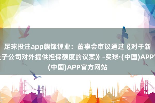 足球投注app赣锋锂业：董事会审议通过《对于新增公司及子公司对外提供担保额度的议案》-买球·(中国)APP官方网站