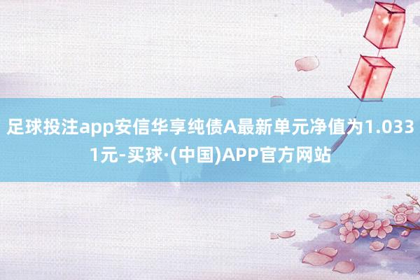 足球投注app安信华享纯债A最新单元净值为1.0331元-买球·(中国)APP官方网站