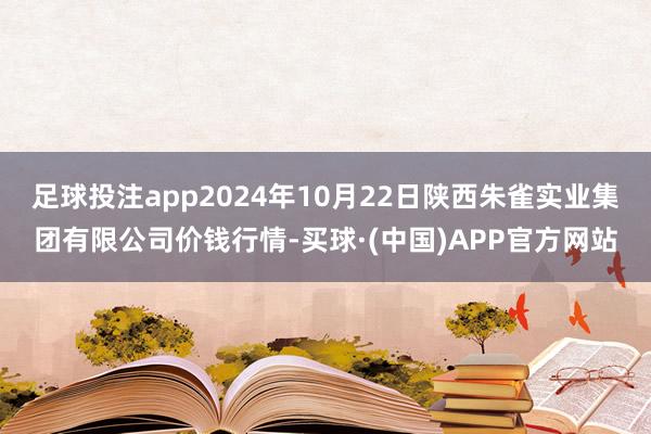 足球投注app2024年10月22日陕西朱雀实业集团有限公司价钱行情-买球·(中国)APP官方网站