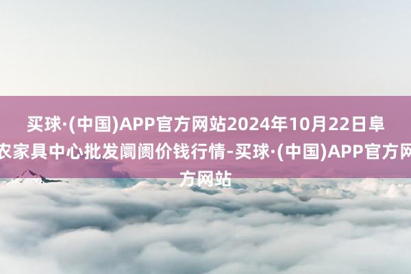 买球·(中国)APP官方网站2024年10月22日阜阳农家具中心批发阛阓价钱行情-买球·(中国)APP官方网站