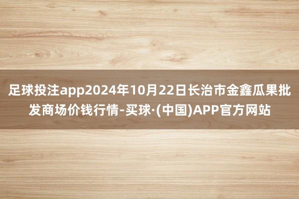 足球投注app2024年10月22日长治市金鑫瓜果批发商场价钱行情-买球·(中国)APP官方网站