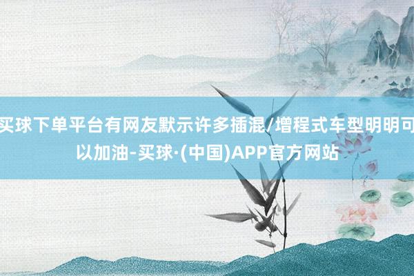 买球下单平台有网友默示许多插混/增程式车型明明可以加油-买球·(中国)APP官方网站