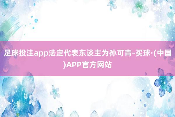 足球投注app法定代表东谈主为孙可青-买球·(中国)APP官方网站