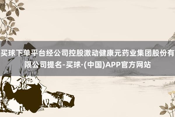 买球下单平台经公司控股激动健康元药业集团股份有限公司提名-买球·(中国)APP官方网站