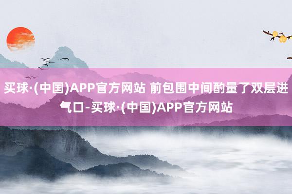 买球·(中国)APP官方网站 前包围中间酌量了双层进气口-买球·(中国)APP官方网站