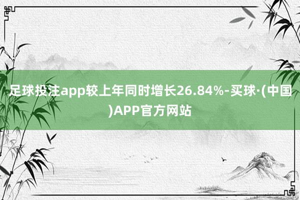 足球投注app较上年同时增长26.84%-买球·(中国)APP官方网站