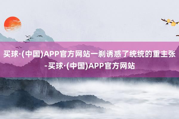 买球·(中国)APP官方网站一刹诱惑了统统的重主张-买球·(中国)APP官方网站