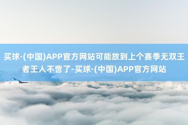 买球·(中国)APP官方网站可能放到上个赛季无双王者王人不啻了-买球·(中国)APP官方网站