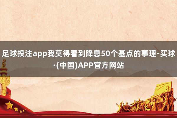 足球投注app我莫得看到降息50个基点的事理-买球·(中国)APP官方网站