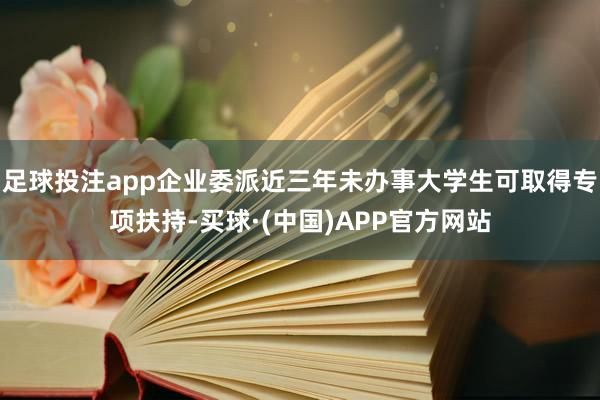 足球投注app企业委派近三年未办事大学生可取得专项扶持-买球·(中国)APP官方网站