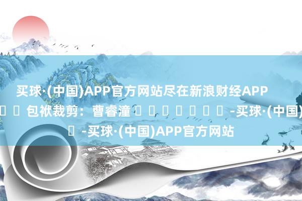 买球·(中国)APP官方网站尽在新浪财经APP            						包袱裁剪：曹睿潼 							-买球·(中国)APP官方网站