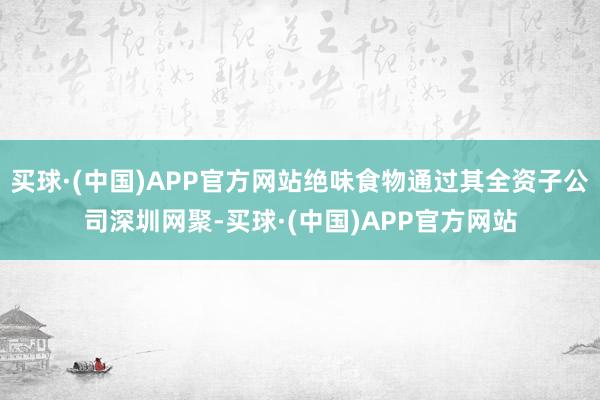 买球·(中国)APP官方网站绝味食物通过其全资子公司深圳网聚-买球·(中国)APP官方网站