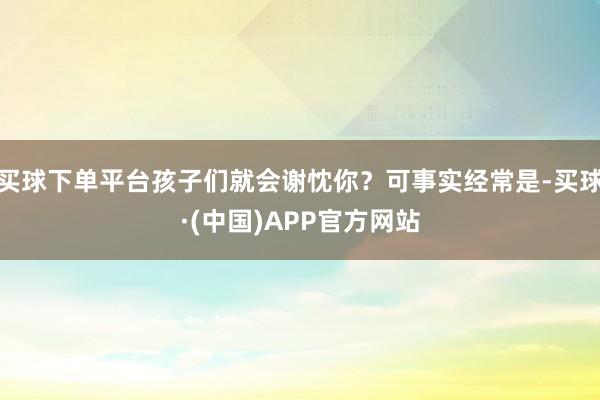 买球下单平台孩子们就会谢忱你？可事实经常是-买球·(中国)APP官方网站