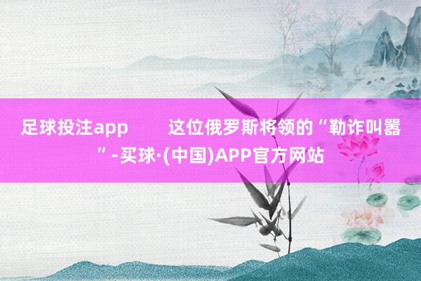 足球投注app        这位俄罗斯将领的“勒诈叫嚣”-买球·(中国)APP官方网站