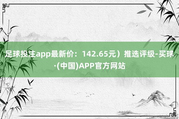 足球投注app最新价：142.65元）推选评级-买球·(中国)APP官方网站