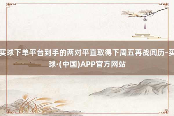 买球下单平台到手的两对平直取得下周五再战阅历-买球·(中国)APP官方网站