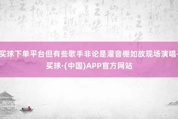 买球下单平台但有些歌手非论是灌音棚如故现场演唱-买球·(中国)APP官方网站