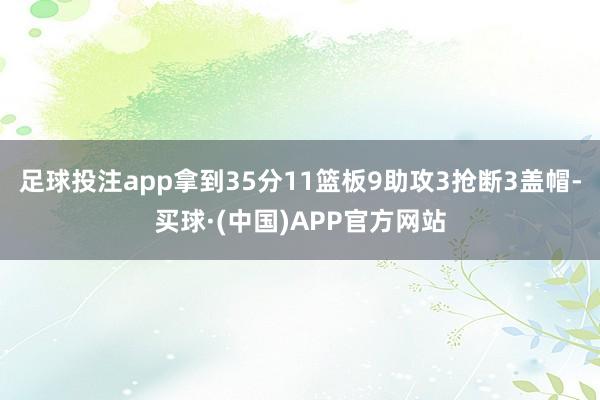 足球投注app拿到35分11篮板9助攻3抢断3盖帽-买球·(中国)APP官方网站