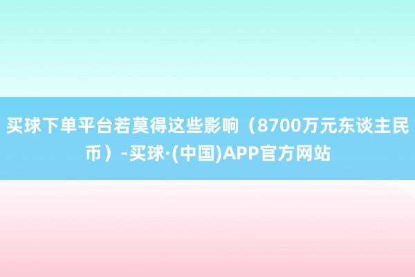 买球下单平台若莫得这些影响（8700万元东谈主民币）-买球·(中国)APP官方网站