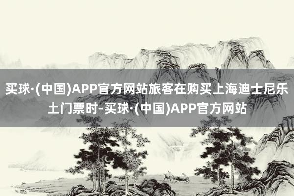 买球·(中国)APP官方网站旅客在购买上海迪士尼乐土门票时-买球·(中国)APP官方网站