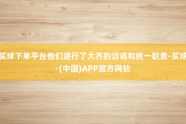 买球下单平台他们进行了大齐的访谒和统一职责-买球·(中国)APP官方网站